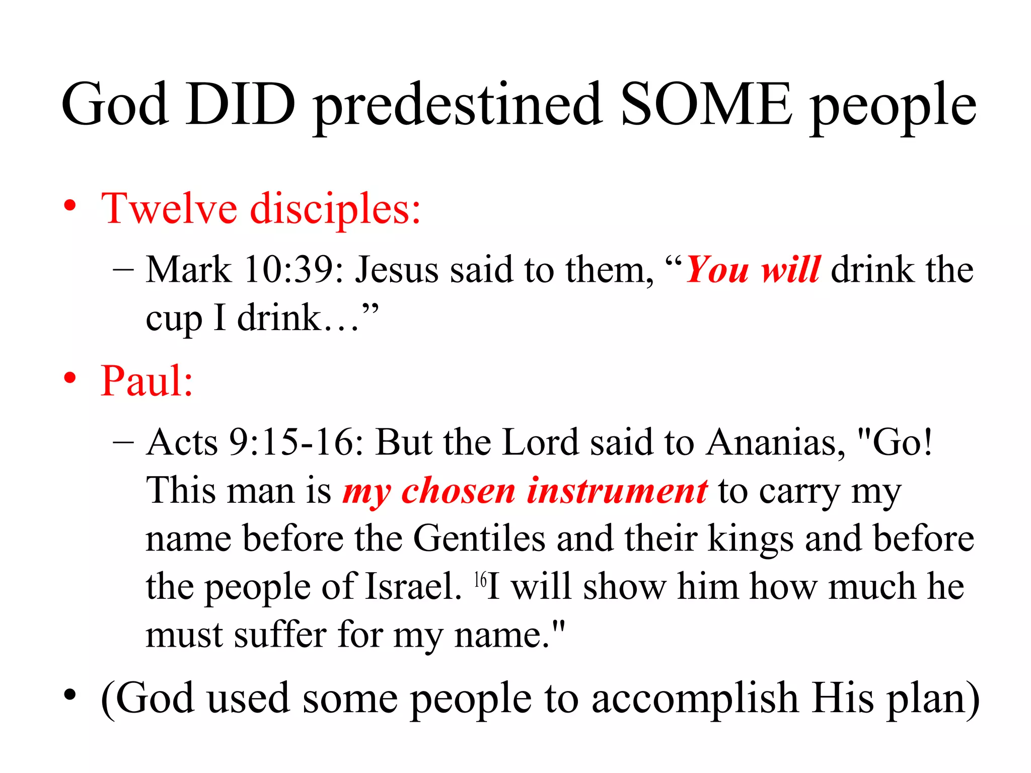 God DID predestined SOME people
• Twelve disciples:
– Mark 10:39: Jesus said to them, “You will drink the
cup I drink…”
• Paul:
– Acts 9:15-16: But the Lord said to Ananias, "Go!
This man is my chosen instrument to carry my
name before the Gentiles and their kings and before
the people of Israel. 16
I will show him how much he
must suffer for my name."
• (God used some people to accomplish His plan)
 