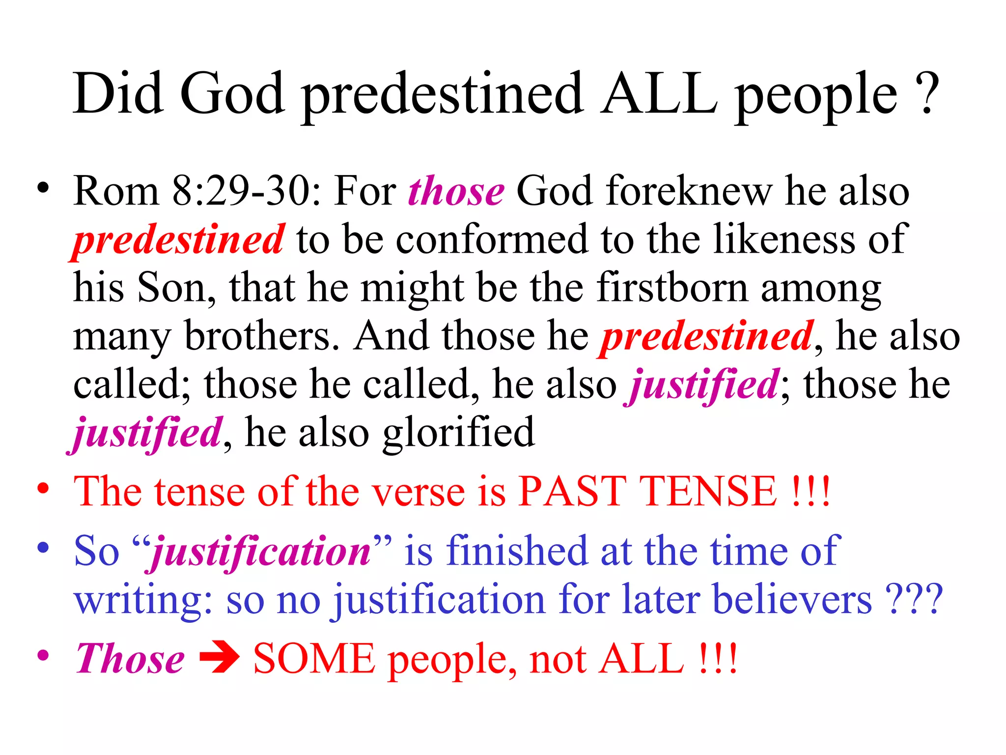 Did God predestined ALL people ?
• Rom 8:29-30: For those God foreknew he also
predestined to be conformed to the likeness of
his Son, that he might be the firstborn among
many brothers. And those he predestined, he also
called; those he called, he also justified; those he
justified, he also glorified
• The tense of the verse is PAST TENSE !!!
• So “justification” is finished at the time of
writing: so no justification for later believers ???
• Those  SOME people, not ALL !!!
 