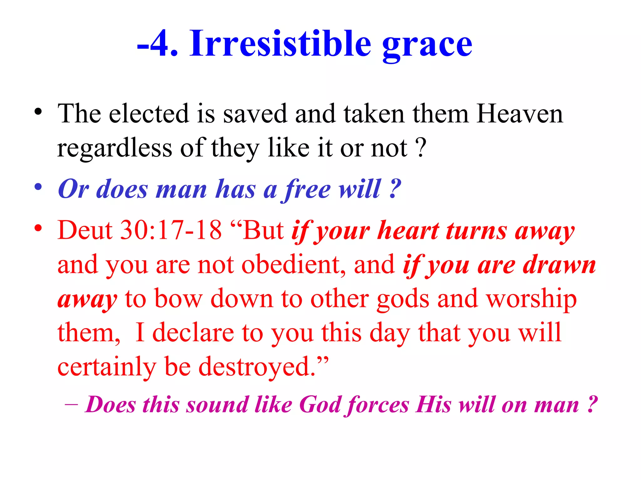 -4. Irresistible grace
• The elected is saved and taken them Heaven
regardless of they like it or not ?
• Or does man has a free will ?
• Deut 30:17-18 “But if your heart turns away
and you are not obedient, and if you are drawn
away to bow down to other gods and worship
them, I declare to you this day that you will
certainly be destroyed.”
– Does this sound like God forces His will on man ?
 