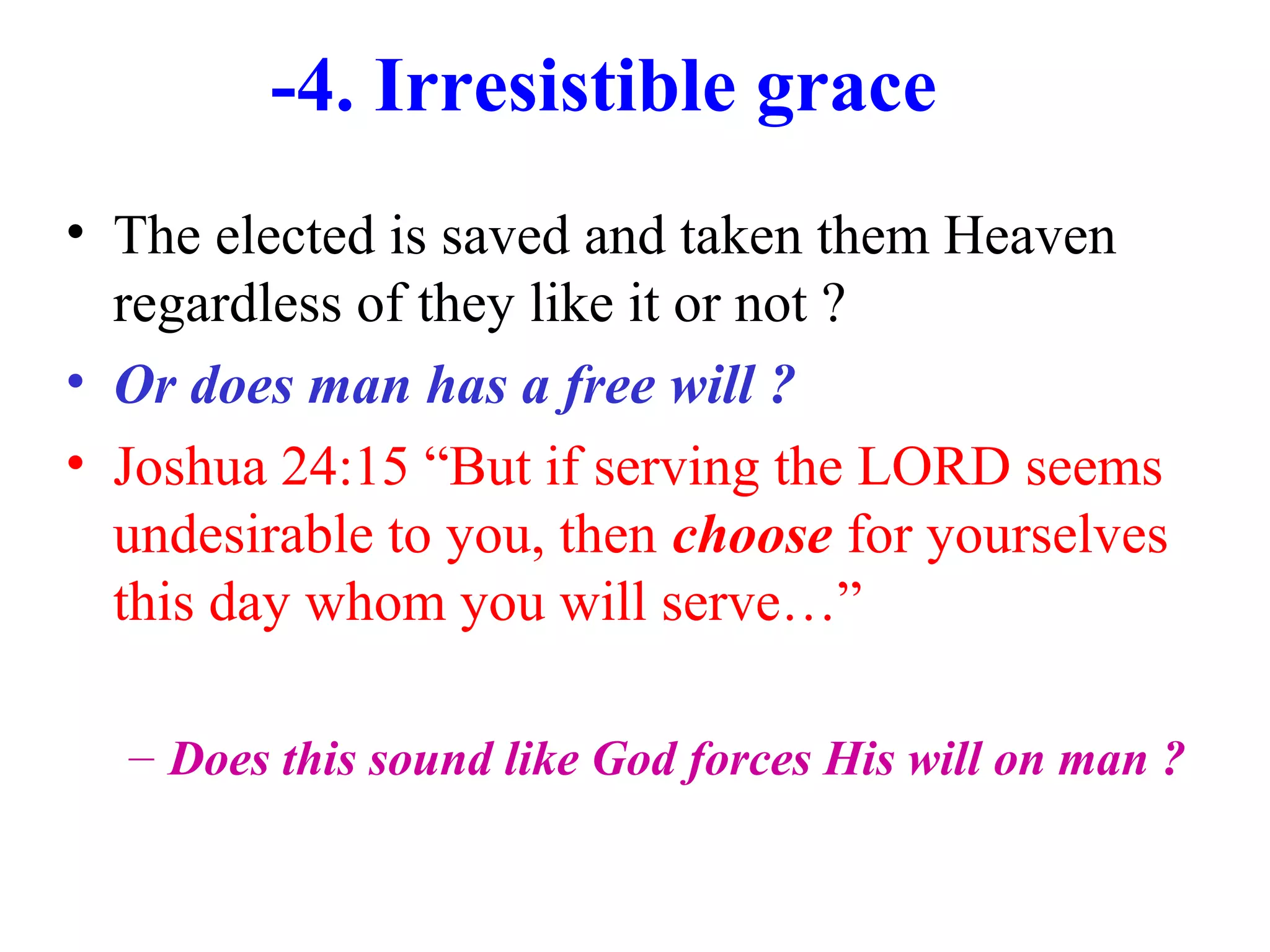 -4. Irresistible grace
• The elected is saved and taken them Heaven
regardless of they like it or not ?
• Or does man has a free will ?
• Joshua 24:15 “But if serving the LORD seems
undesirable to you, then choose for yourselves
this day whom you will serve…”
– Does this sound like God forces His will on man ?
 
