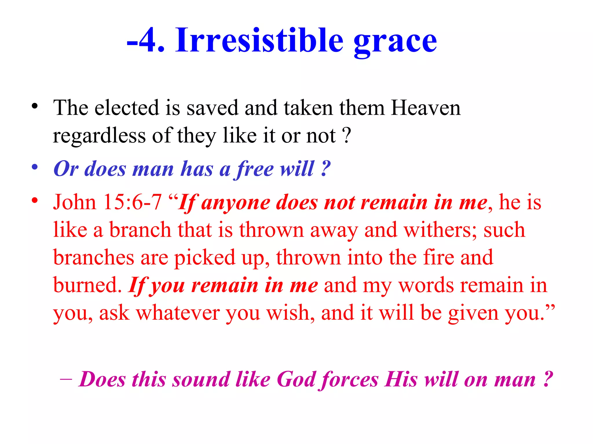 -4. Irresistible grace
• The elected is saved and taken them Heaven
regardless of they like it or not ?
• Or does man has a free will ?
• John 15:6-7 “If anyone does not remain in me, he is
like a branch that is thrown away and withers; such
branches are picked up, thrown into the fire and
burned. If you remain in me and my words remain in
you, ask whatever you wish, and it will be given you.”
– Does this sound like God forces His will on man ?
 
