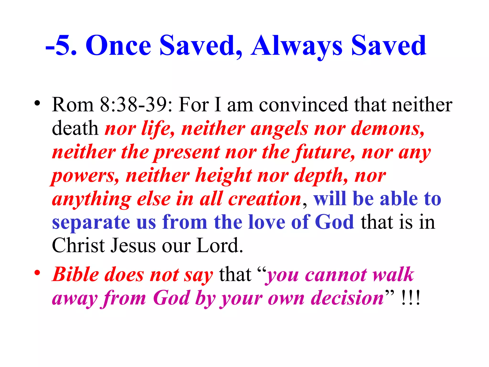 -5. Once Saved, Always Saved
• Rom 8:38-39: For I am convinced that neither
death nor life, neither angels nor demons,
neither the present nor the future, nor any
powers, neither height nor depth, nor
anything else in all creation, will be able to
separate us from the love of God that is in
Christ Jesus our Lord.
• Bible does not say that “you cannot walk
away from God by your own decision” !!!
 