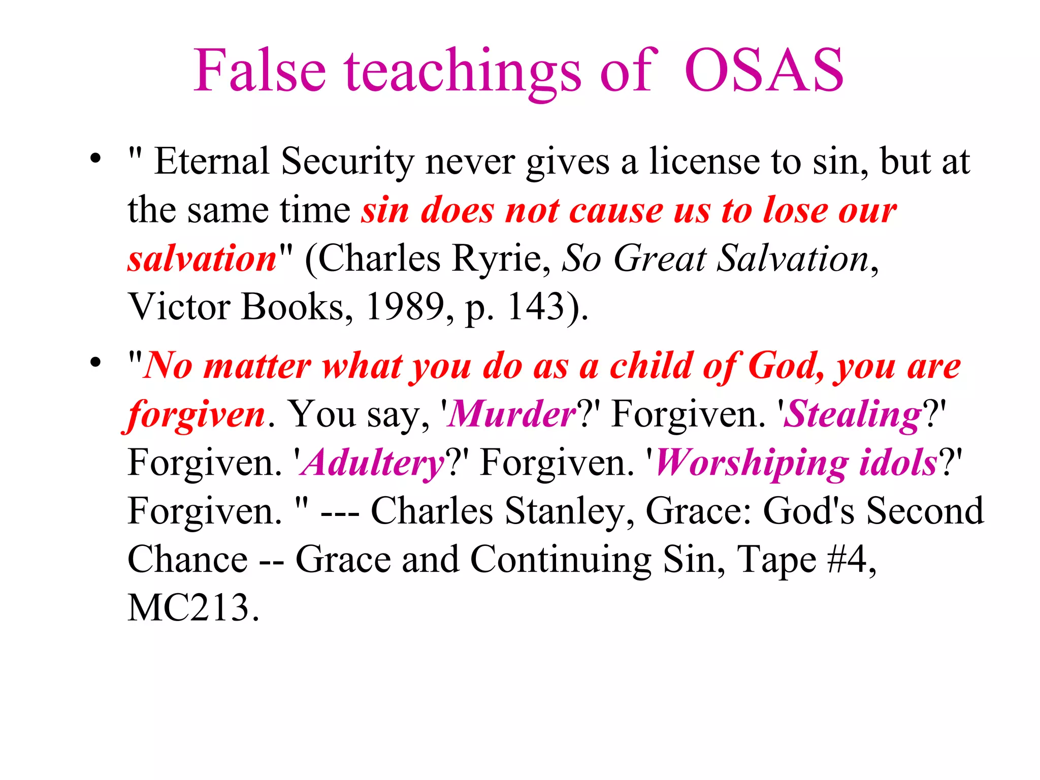 False teachings of OSAS
• " Eternal Security never gives a license to sin, but at
the same time sin does not cause us to lose our
salvation" (Charles Ryrie, So Great Salvation,
Victor Books, 1989, p. 143).
• "No matter what you do as a child of God, you are
forgiven. You say, 'Murder?' Forgiven. 'Stealing?'
Forgiven. 'Adultery?' Forgiven. 'Worshiping idols?'
Forgiven. " --- Charles Stanley, Grace: God's Second
Chance -- Grace and Continuing Sin, Tape #4,
MC213.
 