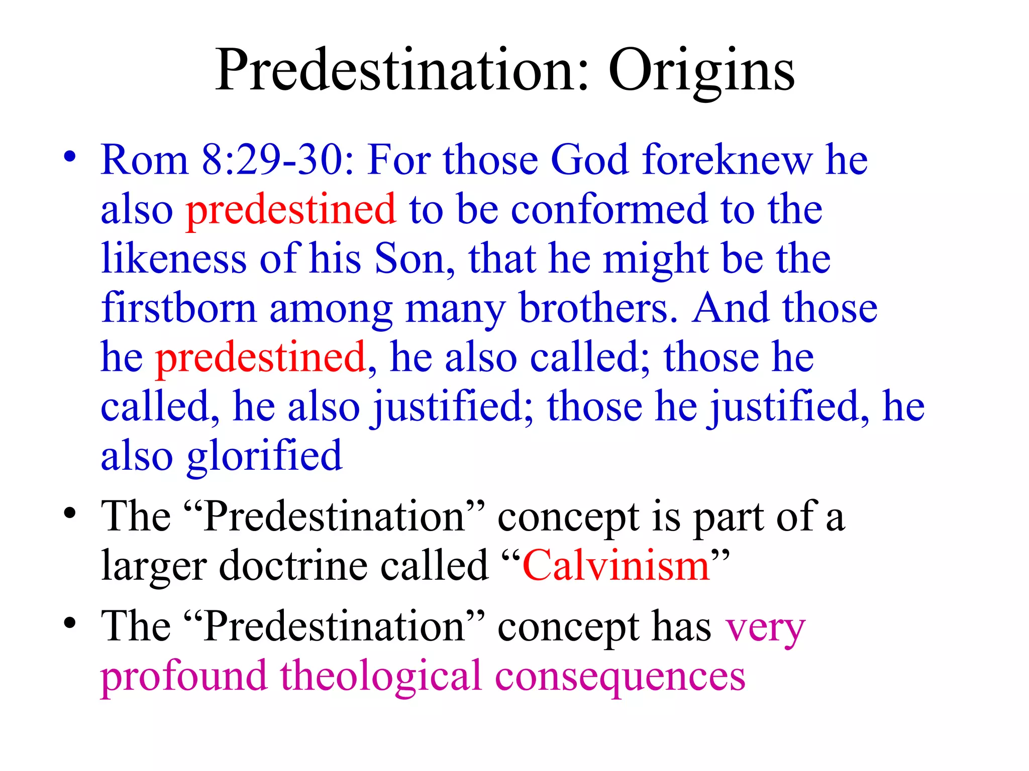 Predestination: Origins
• Rom 8:29-30: For those God foreknew he
also predestined to be conformed to the
likeness of his Son, that he might be the
firstborn among many brothers. And those
he predestined, he also called; those he
called, he also justified; those he justified, he
also glorified
• The “Predestination” concept is part of a
larger doctrine called “Calvinism”
• The “Predestination” concept has very
profound theological consequences
 