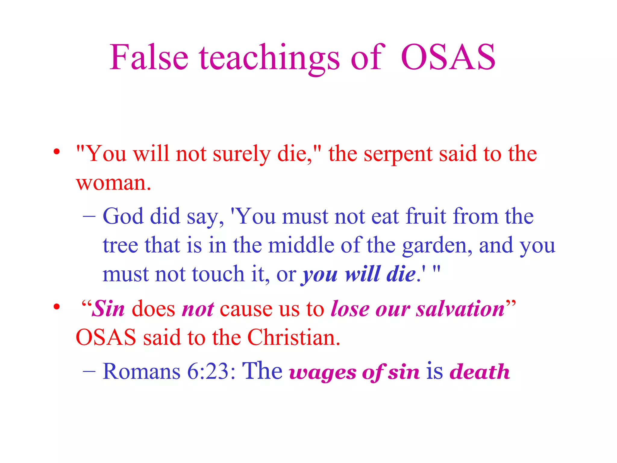 False teachings of OSAS
• "You will not surely die," the serpent said to the
woman.
– God did say, 'You must not eat fruit from the
tree that is in the middle of the garden, and you
must not touch it, or you will die.' "
• “Sin does not cause us to lose our salvation”
OSAS said to the Christian.
– Romans 6:23: The wages of sin is death
 