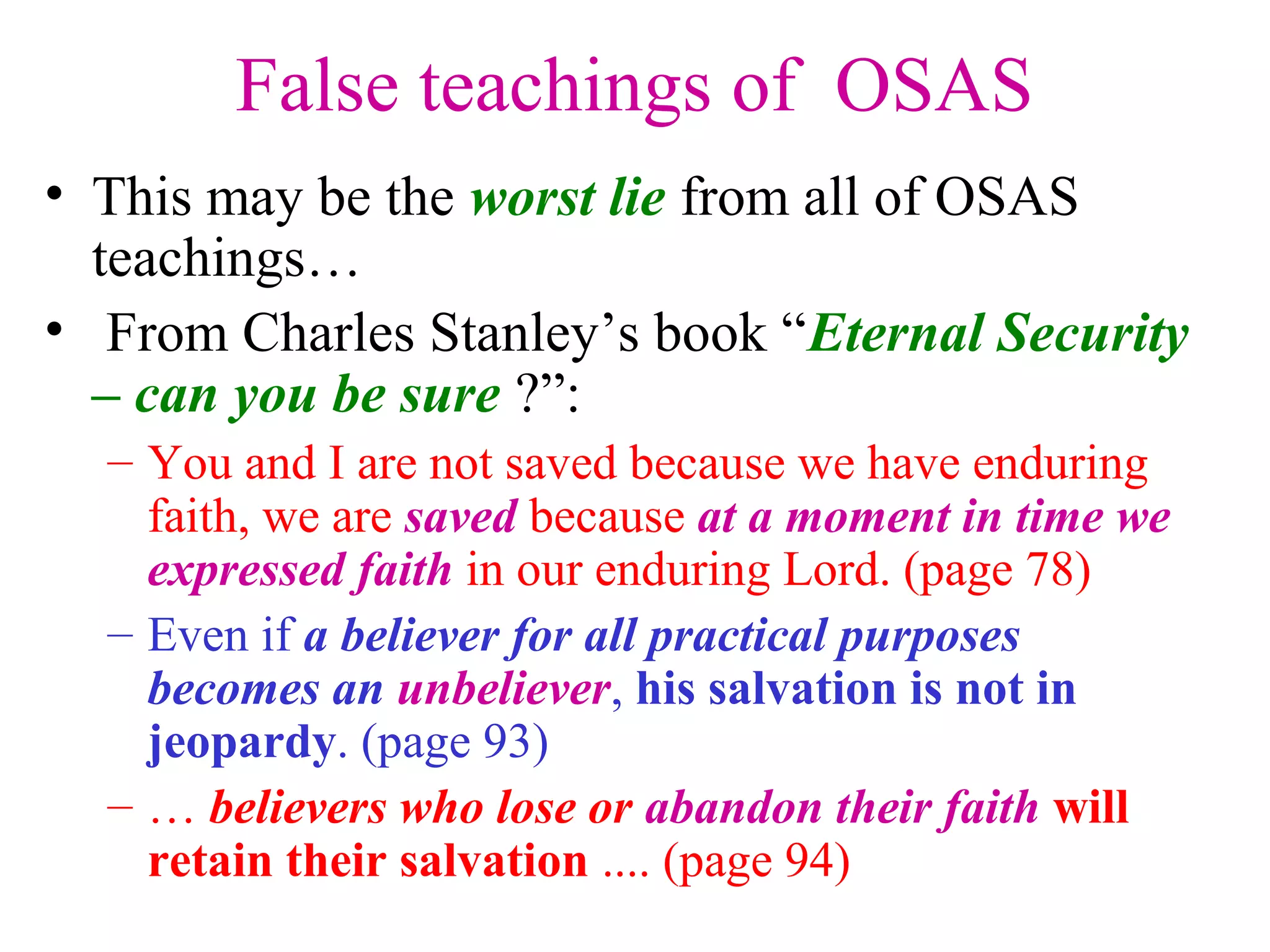 False teachings of OSAS
• This may be the worst lie from all of OSAS
teachings…
• From Charles Stanley’s book “Eternal Security
– can you be sure ?”:
– You and I are not saved because we have enduring
faith, we are saved because at a moment in time we
expressed faith in our enduring Lord. (page 78)
– Even if a believer for all practical purposes
becomes an unbeliever, his salvation is not in
jeopardy. (page 93)
– … believers who lose or abandon their faith will
retain their salvation .... (page 94)
 