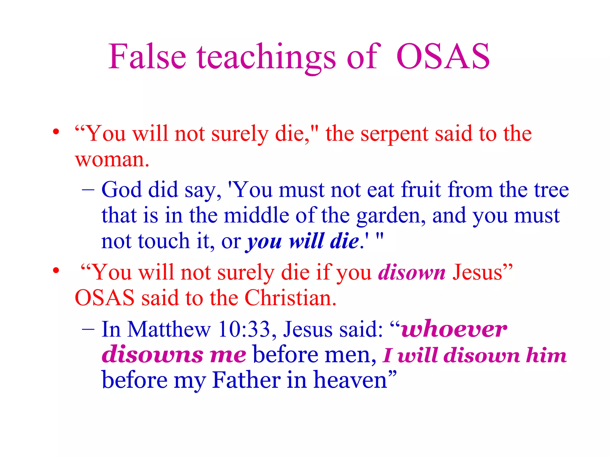 False teachings of OSAS
• “You will not surely die," the serpent said to the
woman.
– God did say, 'You must not eat fruit from the tree
that is in the middle of the garden, and you must
not touch it, or you will die.' "
• “You will not surely die if you disown Jesus”
OSAS said to the Christian.
– In Matthew 10:33, Jesus said: “whoever
disowns me before men, I will disown him
before my Father in heaven”
 