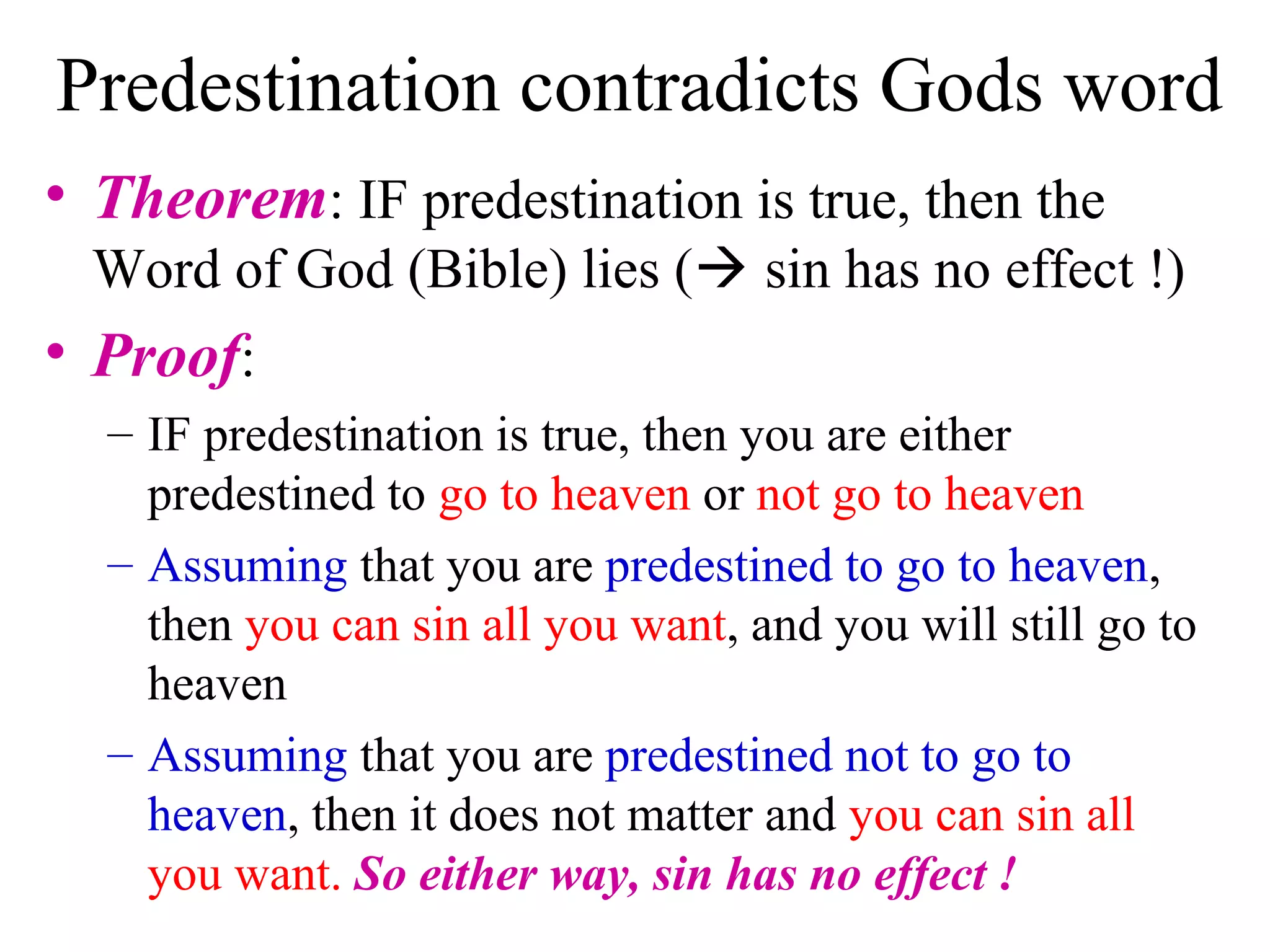 Predestination contradicts Gods word
• Theorem: IF predestination is true, then the
Word of God (Bible) lies ( sin has no effect !)
• Proof:
– IF predestination is true, then you are either
predestined to go to heaven or not go to heaven
– Assuming that you are predestined to go to heaven,
then you can sin all you want, and you will still go to
heaven
– Assuming that you are predestined not to go to
heaven, then it does not matter and you can sin all
you want. So either way, sin has no effect !
 