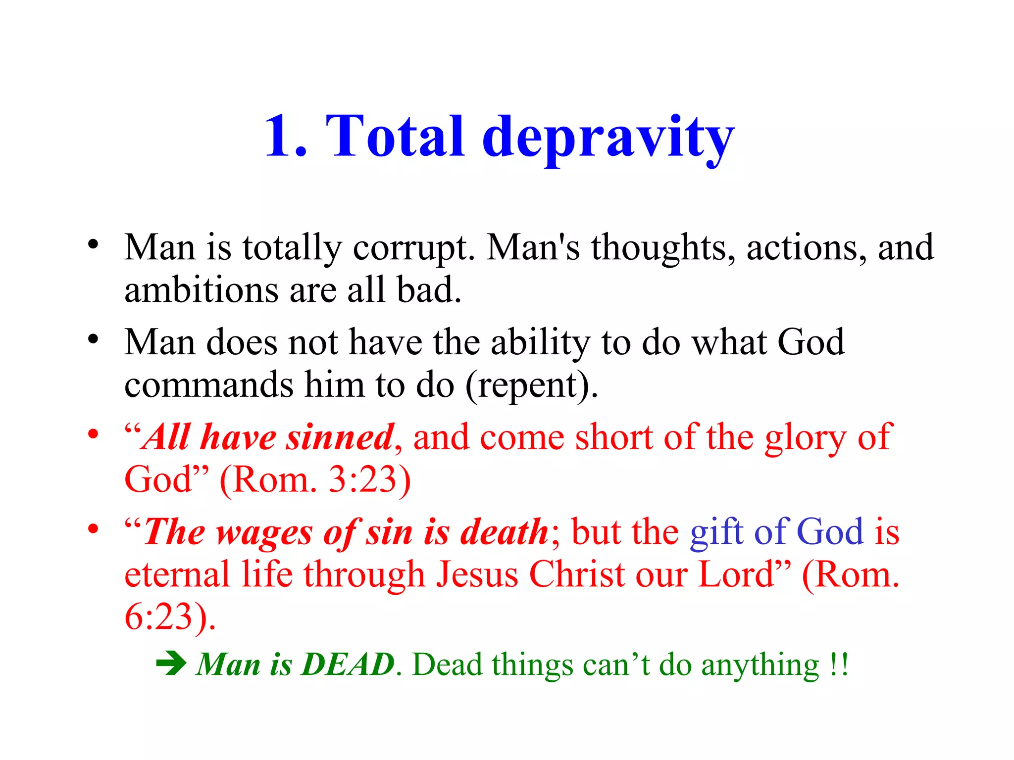 1. Total depravity
• Man is totally corrupt. Man's thoughts, actions, and
ambitions are all bad.
• Man does not have the ability to do what God
commands him to do (repent).
• “All have sinned, and come short of the glory of
God” (Rom. 3:23)
• “The wages of sin is death; but the gift of God is
eternal life through Jesus Christ our Lord” (Rom.
6:23).
 Man is DEAD. Dead things can’t do anything !!
 