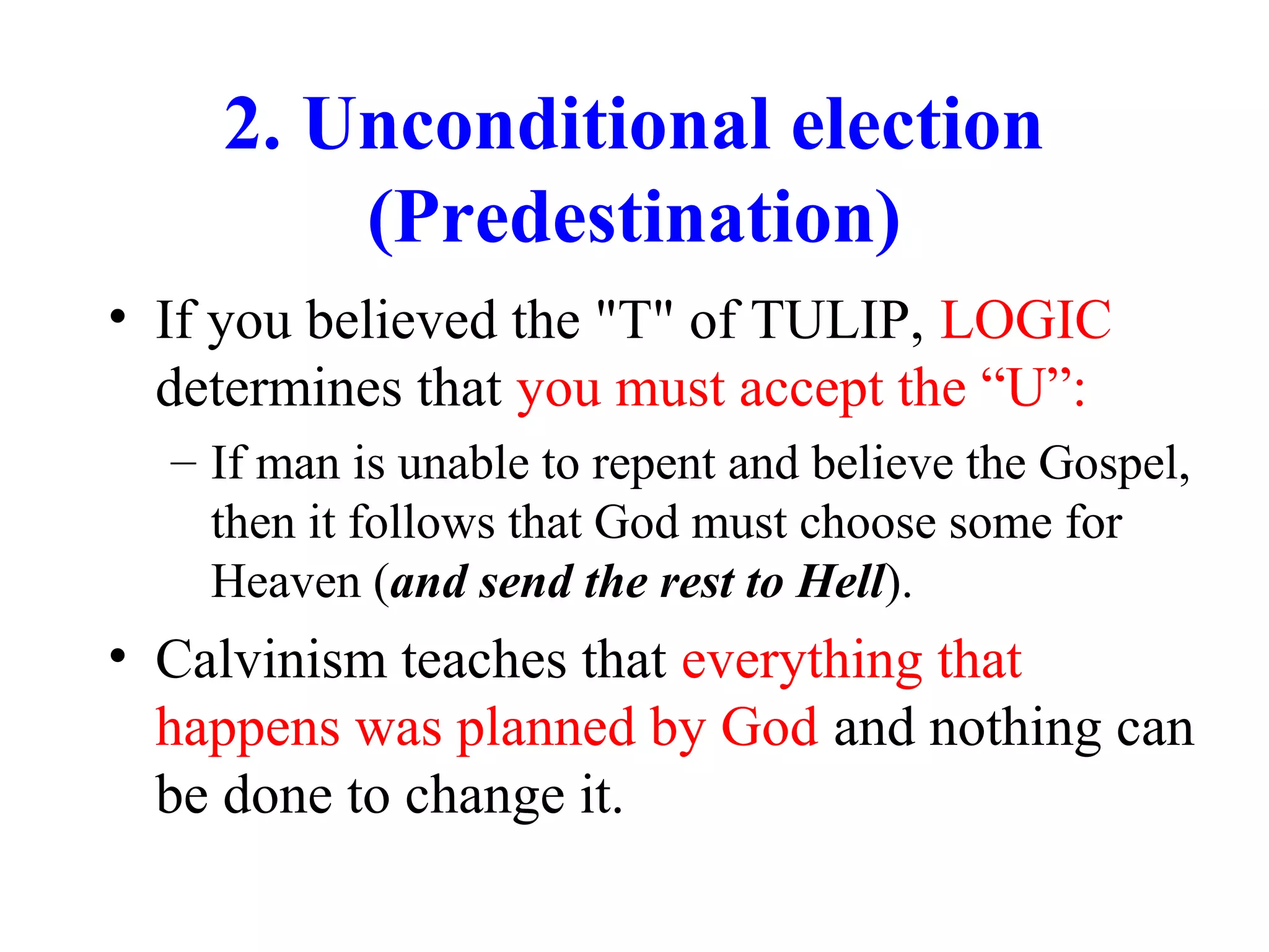 2. Unconditional election
(Predestination)
• If you believed the "T" of TULIP, LOGIC
determines that you must accept the “U”:
– If man is unable to repent and believe the Gospel,
then it follows that God must choose some for
Heaven (and send the rest to Hell).
• Calvinism teaches that everything that
happens was planned by God and nothing can
be done to change it.
 
