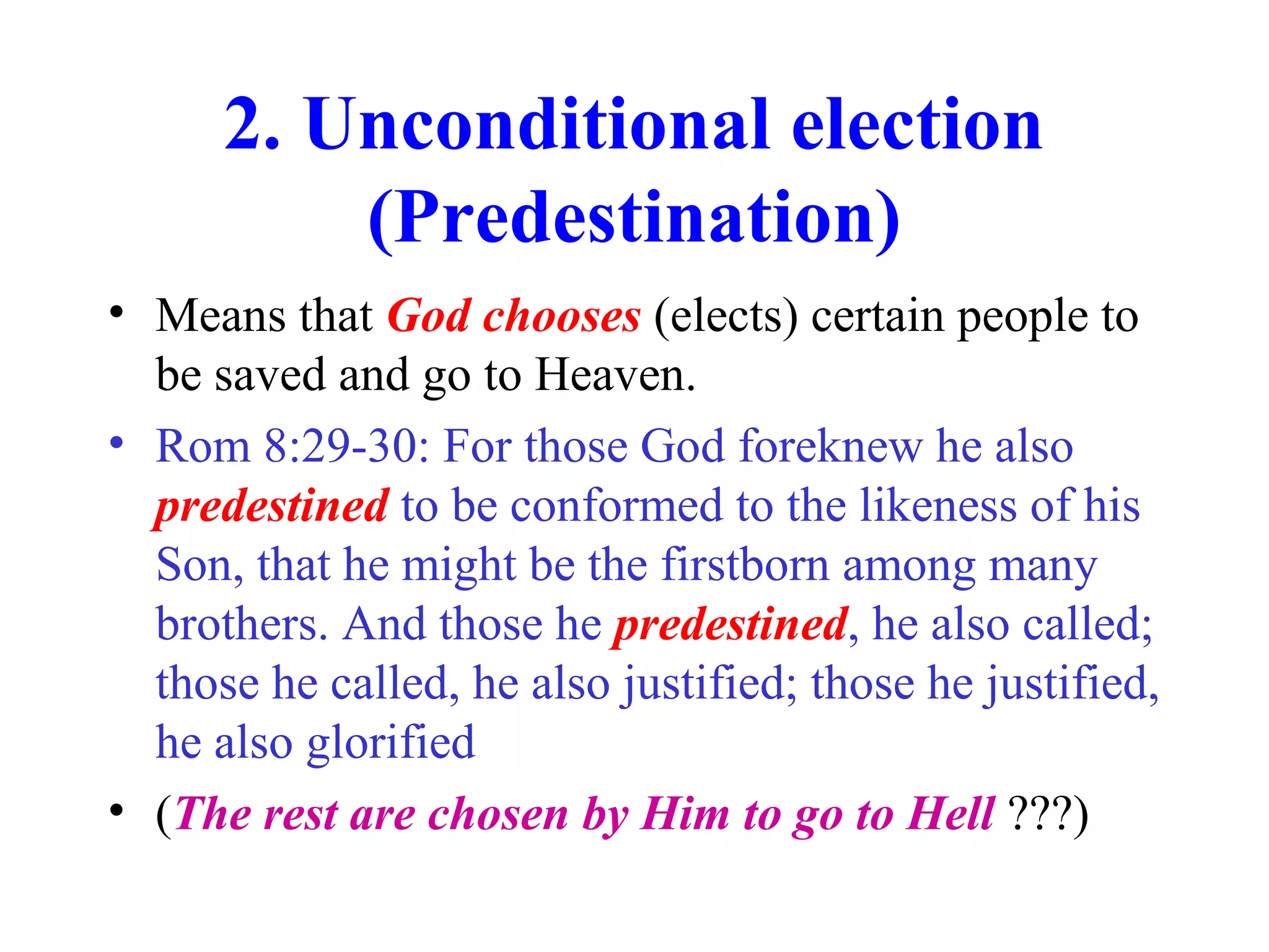 2. Unconditional election
(Predestination)
• Means that God chooses (elects) certain people to
be saved and go to Heaven.
• Rom 8:29-30: For those God foreknew he also
predestined to be conformed to the likeness of his
Son, that he might be the firstborn among many
brothers. And those he predestined, he also called;
those he called, he also justified; those he justified,
he also glorified
• (The rest are chosen by Him to go to Hell ???)
 
