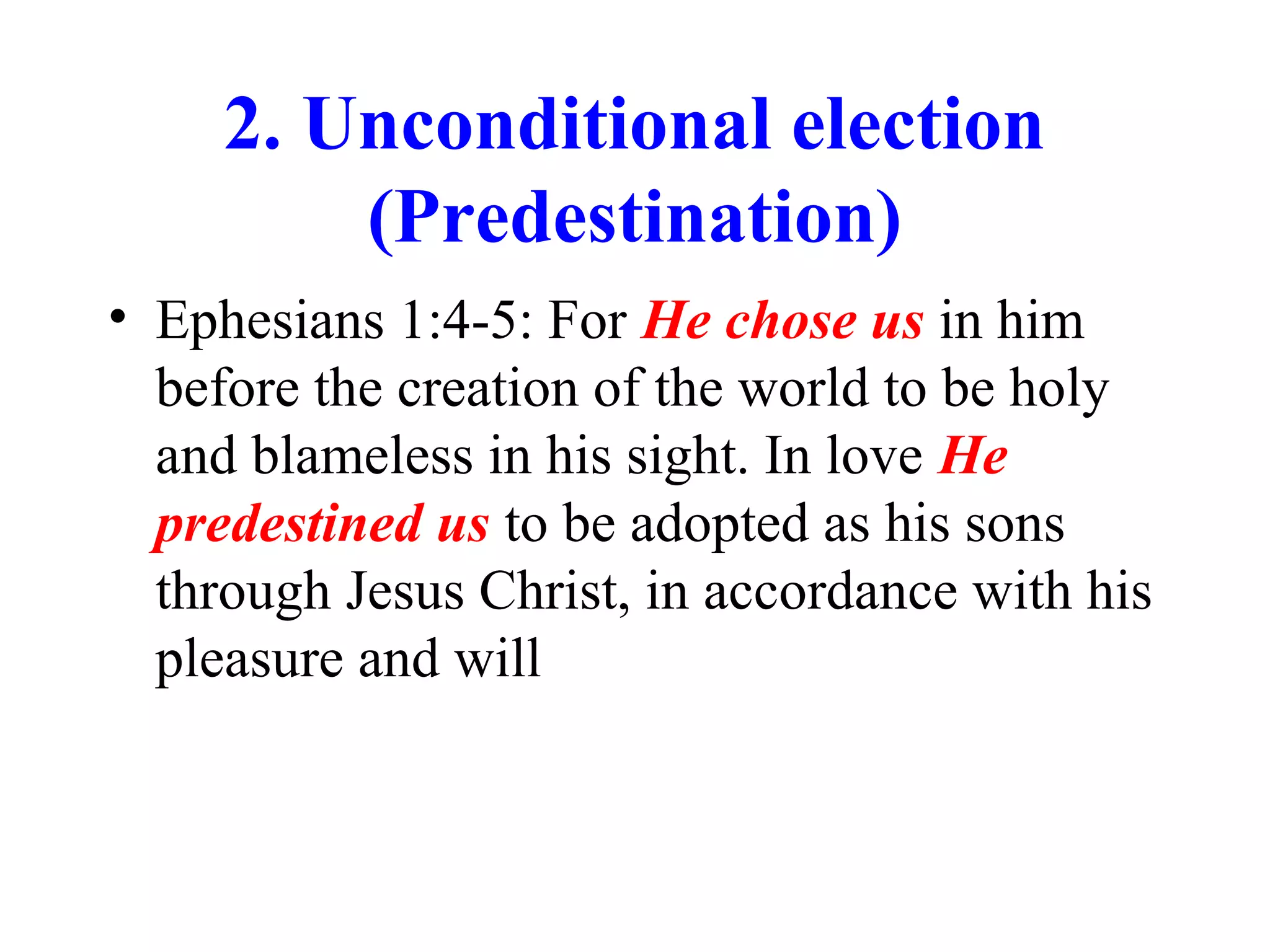 2. Unconditional election
(Predestination)
• Ephesians 1:4-5: For He chose us in him
before the creation of the world to be holy
and blameless in his sight. In love He
predestined us to be adopted as his sons
through Jesus Christ, in accordance with his
pleasure and will
 