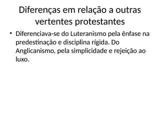 Diferenças em relação a outras
vertentes protestantes
• Diferenciava-se do Luteranismo pela ênfase na
predestinação e disciplina rígida. Do
Anglicanismo, pela simplicidade e rejeição ao
luxo.
 