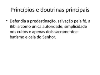 Princípios e doutrinas principais
• Defendia a predestinação, salvação pela fé, a
Bíblia como única autoridade, simplicidade
nos cultos e apenas dois sacramentos:
batismo e ceia do Senhor.
 