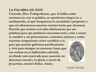 LA PALABRA DE DIOS Concede, Dios Todopoderoso, que al brillar sobre nosotros/as con tu palabra, no quedemos ciegos/as a medianoche, ni que busquemos la oscuridad a propósito y que así silenciemos nuestras mentes hasta que duerman. Permite que seamos avivados diariamente por tus palabras para que podamos movernos más y más a temer tu nombre y así presentarnos a nosotros mismos y todas nuestras ocupaciones como sacrificio a ti,  para que puedas gobernar pacíficamente  y vivir para siempre en nosotros, hasta que  nos reúnas en tu habitación celestial,  en dónde está reservado para nosotros un  descanso eternal y la gloria a través de  Jesucristo, nuestro Señor. Amén.  – Juan Calvino 
