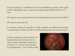 Como cristianos/as, tendemos a tener un entendimiento similar sobre quién es Dios. Identifique tres o cuatro características que definan a Dios en su vida.  ¿Se desvían estas características de un entendimiento convencional de Dios?  ¿Por qué sí o por qué no?  La creencia cristiana en que Dios es Trino establece tres diferentes personas o características de Dios. ¿Cuál es su definición personal de estas personas?  Calvino siempre ha sido asociado con la predestinación. Esta doctrina ha  sido un punto difícil para muchos/as  cristianos/as. ¿Cómo usted describe la predestinación?  ¿Cree usted en ella? 