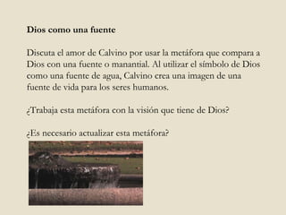 Dios como una fuente Discuta el amor de Calvino por usar la metáfora que compara a Dios con una fuente o manantial. Al utilizar el símbolo de Dios como una fuente de agua, Calvino crea una imagen de una fuente de vida para los seres humanos.  ¿Trabaja esta metáfora con la visión que tiene de Dios?  ¿Es necesario actualizar esta metáfora?  