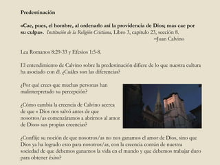Predestinación «Cae, pues, el hombre, al ordenarlo así la providencia de Dios; mas cae por su culpa».  Institución de la Religión Cristiana,   Libro 3, capítulo 23, sección 8.    – Juan Calvino Lea Romanos 8:29-33 y Efesios 1:5-8. El entendimiento de Calvino sobre la predestinación difiere de lo que nuestra cultura ha asociado con él. ¿Cuáles son las diferencias?  ¿Por qué crees que muchas personas han  malinterpretado su percepción?  ¿Cómo cambia la creencia de Calvino acerca de que « Dios nos salvó antes de que  nosotros/as comenzáramos a abrirnos al amor  de Dios» sus propias creencias?  ¿Conflije su noción de que nosotros/as no nos ganamos el amor de Dios, sino que Dios ya ha logrado esto para nosotros/as, con la creencia común de nuestra sociedad de que debemos ganarnos la vida en el mundo y que debemos trabajar duro para obtener éxito?  