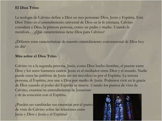 El Dios Trino La teología de Calvino define a Dios en tres personas: Dios, Jesús y Espíritu. Este Dios Trino es el entendimiento universal de Dios en la fe cristiana. Calvino considera a Dios, la primera persona, como un padre y madre. Usando la metáfora… ¿Qué características tiene Dios para Calvino?  ¿Difieren estas características de nuestro entendimiento convencional de Dios hoy en día?  Más sobre el Dios Trino Calvino ve a la segunda persona, Jesús, como Dios hecho hombre, el puente entre Dios y los seres humanos caídos. Jesús es el mediador entre Dios y el mundo. Nadie puede creer las palabras de Jesús sin ser movidos/as por el Espíritu. La tercera persona, el Espíritu, nos une a Dios por medio de Jesús. Podemos vivir en la gracia de Dios cuando el poder del Espíritu se mueve. Usando los puntos de vista de Calvino, examine su entendimiento de Jesucristo y de su conexión con el Espíritu.  ¿Pueden ser cambiadas sus creencias por el punto de vista de Calvino sobre las relaciones entre  Jesús y Dios y Jesús y el Espíritu?  