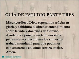 GUÍA DE ESTUDIO PARTE TRES Misericordioso Dios, esperamos reflejar tu gloria y sabiduría al obtener entendimiento sobre la vida y doctrinas de Calvino. Ayúdanos a poner a un lado nuestros pensamientos desordenados y nuestro trabajo mundanal para que podamos concentrarnos en cómo servirte mejor.  Amén. Tabla de contenido 