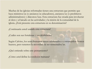 Muchas de las iglesias reformadas tienen una estructura que permite que haya ministros/as (o ancianos/as educadores), ancianos/as (o presbíteros administradores) y diáconos/izas. Esta estructura fue creada para involucrar al clero y al laicado en las actividades y la misión de la comunidad de la iglesia. ¿Está presente esta estructura en su denominación? ¿Continuaría usted usando esta estructura?  ¿Cuáles son sus fortalezas y sus debilidades?  Según Calvino, los seres humanos nacen adulterados o corrompidos: Somos buenos, pero tenemos la necesidad de ser restaurados/as.  ¿Qué entiende sobre este pensamiento?  ¿Cómo  usted  define la condición humana?  
