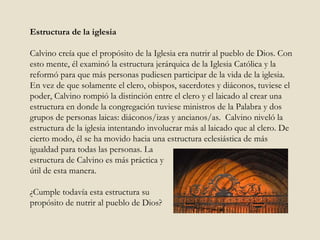 Estructura de la iglesia Calvino creía que el propósito de la Iglesia era nutrir al pueblo de Dios. Con esto mente, él examinó la estructura jerárquica de la Iglesia Católica y la reformó para que más personas pudiesen participar de la vida de la iglesia. En vez de que solamente el clero, obispos, sacerdotes y diáconos, tuviese el poder, Calvino rompió la distinción entre el clero y el laicado al crear una estructura en donde la congregación tuviese ministros de la Palabra y dos grupos de personas laicas: diáconos/izas y ancianos/as.  Calvino niveló la estructura de la iglesia intentando involucrar más al laicado que al clero. De cierto modo, él se ha movido hacia una estructura eclesiástica de más igualdad para todas las personas. La  estructura de Calvino es más práctica y  útil de esta manera.  ¿Cumple todavía esta estructura su  propósito de nutrir al pueblo de Dios? 