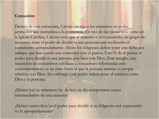 Comunión Dentro de esta estructura, Calvino otorga a los ministros un poder jerárquico que reemplaza a la penitencia. En vez de dar penitencia como en la Iglesia Católica, Calvino cree que el ministro o el consistorio, un grupo de ancianos, tiene el poder de decidir si una persona está recibiendo el sacramento apropiadamente. Ahora los feligreses deben tener una ficha que indique que han tenido una entrevista con el pastor. Esto le da al pastor el poder para decidir si una persona está bien con Dios. Este arreglo, una transición de costumbres católicas a costumbres reformadas más contemporáneas, es un paso hacia el que la persona maneje su propia relación con Dios. Sin embargo este poder  todavía  pone al ministro entre Dios y la persona.  ¿Deben los/as ministros/as  de hoy en día comportarse como intermediarios de esta manera?  ¿Deben tener ellos/as el poder para decidir si su feligresía está expresando su fe apropiadamente?  