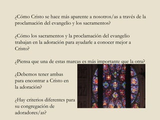 ¿Cómo Cristo se hace más aparente a nosotros/as a través de la proclamación del evangelio y los sacramentos? ¿Cómo los sacramentos y la proclamación del evangelio trabajan en la adoración para ayudarle a conocer mejor a Cristo?  ¿Piensa que una de estas marcas es más importante que la otra?  ¿Debemos tener ambas  para encontrar a Cristo en  la adoración?  ¿Hay criterios diferentes para  su congregación de  adoradores/as?  