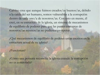 Calvino cree que aunque fuimos creados/as buenos/as, debido a la caída del ser humano, somos vulnerables a la corrupción dentro de cada uno/a de nosotros/as. Con esto en mente, él creó, en su estructura de la iglesia, un sistema de mecanismos de equilibrio de poderes para que las partes corruptas de nosotros/as mismos/as no pudiesen prosperar.  ¿Qué mecanismos de equilibrio de poderes están escritos en la estructura actual de su iglesia?  ¿Funcionan? ¿Cómo una persona reconcilia la iglesia cuando la corrupción no es controlada?  