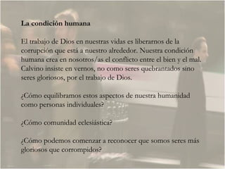 La condición humana El trabajo de Dios en nuestras vidas es liberarnos de la corrupción que está a nuestro alrededor. Nuestra condición humana crea en nosotros/as el conflicto entre el bien y el mal. Calvino insiste en vernos, no como seres quebrantados sino seres gloriosos, por el trabajo de Dios.  ¿Cómo equilibramos estos aspectos de nuestra humanidad como personas individuales?  ¿Cómo comunidad eclesiástica?  ¿Cómo podemos comenzar a reconocer que somos seres más gloriosos que corrompidos?  
