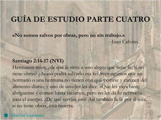GUÍA DE ESTUDIO PARTE CUATRO «No somos salvos por obras, pero no sin trabajo.» – Juan Calvino Santiago 2:14-17 (NVI) Hermanos míos, ¿de qué le sirve a uno alegar que tiene fe, si no tiene obras? ¿Acaso podrá salvarlo esa fe? Supongamos que un hermano o una hermana no tienen con qué vestirse y carecen del alimento diario, y uno de ustedes les dice: «Que les vaya bien; abríguense y coman hasta saciarse», pero no les da lo necesario para el cuerpo. ¿De qué servirá eso? Así también la fe por sí sola, si no tiene obras, está muerta. Tabla de contenido 