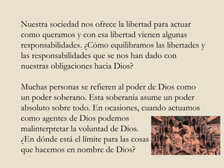 Nuestra sociedad nos ofrece la libertad para actuar como queramos y con esa libertad vienen algunas responsabilidades. ¿Cómo equilibramos las libertades y las responsabilidades que se nos han dado con nuestras obligaciones hacia Dios? Muchas personas se refieren al poder de Dios como un poder soberano. Esta soberanía asume un poder absoluto sobre todo. En ocasiones, cuando actuamos como agentes de Dios podemos  malinterpretar la voluntad de Dios.  ¿En dónde está el límite para las cosas  que hacemos en nombre de Dios? 