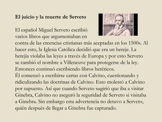 El juicio y la muerte de Serveto El español Miguel Serveto escribió  varios libros que argumentaban en  contra de las creencias cristianas más aceptadas en los 1500s. Al hacer esto, la Iglesia Católica decidió que era un hereje. La herejía violaba las leyes a través de Europa y por esto Serveto se cambió el nombre a Villeneuve para protegerse de la ley. Entonces continuó escribiendo libros heréticos.  Él comenzó a escribirse cartas con Calvino, cuestionando y ridiculizando las doctrinas de Calvino. Esto molestó a Calvino por supuesto. Así que cuando Serveto sugirió que iba a visitar Ginebra, Calvino no aseguró la seguridad de Serveto si visitaba a Ginebra. Sin embargo esta advertencia no detuvo a Serveto, quién después de llegar a Ginebra fue capturado.  