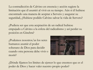 La contradicción de Calvino en creencia y acción sugiere la limitación que él asumió al vivir en su tiempo. Aún si él hubiese encontrado una manera de aceptar a Serveto y asegurar su seguridad, ¿Hubiese podido Calvino salvar la vida de Serveto? ¿Pudiera ser que esta aceptación de un radical hubiese empujado a Calvino a la esfera del radicalismo y así perder su posición en Ginebra? ¿Podemos nosotros/as los seres humanos asumir el poder  soberano de Dios para decidir cuando otra persona debe vivir o morir? ¿Dónde fijamos los límites de ejercer lo que creemos que es el poder de Dios y hacer valer nuestro propio poder?  