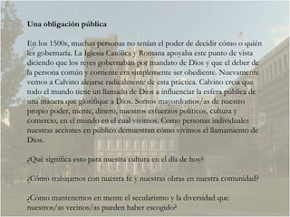Una obligación pública En los 1500s, muchas personas no tenían el poder de decidir cómo o quién les gobernaría. La Iglesia Católica y Romana apoyaba este punto de vista diciendo que los reyes gobernaban por mandato de Dios y que el deber de la persona común y corriente era simplemente ser obediente. Nuevamente vemos a Calvino alejarse radicalmente de esta práctica. Calvino creía que todo el mundo tiene un llamado de Dios a influenciar la esfera pública de una manera que glorifique a Dios. Somos mayordomos/as de nuestro propio poder, mente, dinero, nuestros esfuerzos políticos, cultura y comercio, en el mundo en el cual vivimos. Como personas individuales nuestras acciones en público demuestran cómo vivimos el llamamiento de Dios. ¿Qué significa esto para nuestra cultura en el día de hoy?  ¿Cómo trabajamos con nuestra fe y nuestras obras en nuestra comunidad? ¿Cómo mantenemos en mente el secularismo y la diversidad que nuestros/as vecinos/as pueden haber escogido?  
