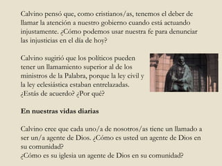 Calvino pensó que, como cristianos/as, tenemos el deber de llamar la atención a nuestro gobierno cuando está actuando injustamente. ¿Cómo podemos usar nuestra fe para denunciar las injusticias en el día de hoy?  Calvino sugirió que los políticos pueden  tener un llamamiento superior al de los  ministros de la Palabra, porque la ley civil y  la ley eclesiástica estaban entrelazadas.  ¿Estás de acuerdo? ¿Por qué?  En nuestras vidas diarias Calvino cree que cada uno/a de nosotros/as tiene un llamado a ser un/a agente de Dios. ¿Cómo es usted un agente de Dios en su comunidad?  ¿Cómo es su iglesia un agente de Dios en su comunidad?  