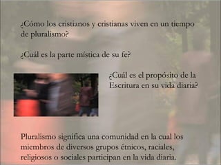 ¿Cómo los cristianos y cristianas viven en un tiempo de pluralismo?  ¿Cuál es la parte mística de su fe?  ¿Cuál es el propósito de la  Escritura en su vida diaria?  Pluralismo significa una comunidad en la cual los miembros de diversos grupos étnicos, raciales, religiosos o sociales participan en la vida diaria. 