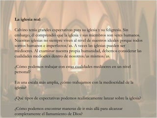 La iglesia real Calvino tenía grandes expectativas para su iglesia y su feligresía. Sin embargo, él comprendió que la iglesia y sus miembros son seres humanos. Nuestras iglesias no siempre viven al nivel de nuestros ideales porque todos somos humanos e imperfectos/as. A veces las iglesias pueden ser mediocres. Al examinar nuestra propia humanidad, debemos considerar las cualidades mediocres dentro de nosotros/as mismos/as.  ¿Cómo podemos trabajar con estas cualidades mediocres en un nivel personal?  En una escala más amplia, ¿cómo trabajamos con la mediocridad de la iglesia?  ¿Qué tipos de expectativas podemos realísticamente lanzar sobre la iglesia? ¿Cómo podemos encontrar maneras de ir más allá para alcanzar completamente el llamamiento de Dios?  