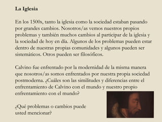 La Iglesia En los 1500s, tanto la iglesia como la sociedad estaban pasando por grandes cambios. Nosotros/as vemos nuestros propios problemas y también muchos cambios al participar de la iglesia y la sociedad de hoy en día. Algunos de los problemas pueden estar dentro de nuestras propias comunidades y algunos pueden ser sistemáticos. Otros pueden ser filosóficos.  Calvino fue enfrentado por la modernidad de la misma manera que nosotros/as somos enfrentados por nuestra propia sociedad postmoderna. ¿Cuáles son las similitudes y diferencias entre el enfrentamiento de Calvino con el mundo y nuestro propio enfrentamiento con el mundo?  ¿Qué problemas o cambios puede  usted mencionar? 