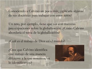 Conociendo a Calvino un poco más, ¿aplicaría algunas de sus doctrinas para trabajar con estos retos?  Un reto, por ejemplo, tiene que ver con nuestras preocupaciones sobre la globalización. ¿Cómo Calvino abordaría el tema de la globalización?  ¿Cuál es el trabajo de Dios en el mundo?  ¿Cree que Calvino identifica  este trabajo de una manera  diferente a la que nosotros/as  lo identificamos?  