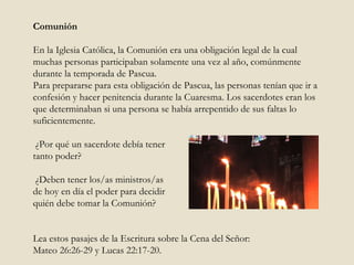 Comunión En la Iglesia Católica, la Comunión era una obligación legal de la cual muchas personas participaban solamente una vez al año, comúnmente durante la temporada de Pascua.  Para prepararse para esta obligación de Pascua, las personas tenían que ir a confesión y hacer penitencia durante la Cuaresma. Los sacerdotes eran los que determinaban si una persona se había arrepentido de sus faltas lo suficientemente.    ¿Por qué un sacerdote debía tener  tanto poder ?  ¿Deben tener los/as ministros/as  de hoy en día el poder para decidir  quién debe tomar la Comunión?  Lea estos pasajes de la Escritura sobre la Cena del Señor:  Mateo 26:26-29 y Lucas 22:17-20. 