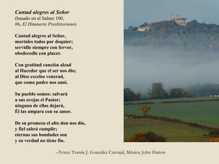 Cantad alegres al Señor (basado en el Salmo 100, #6,  El Himnario Presbiteriano ) Cantad alegres al Señor, mortales todos por doquier; servidle siempre con fervor, obedecedle con placer. Con gratitud canción alzad al Hacedor que el ser nos dio; al Dios excelso venerad, que como padre nos amó. Su pueblo somos: salvará a sus ovejas el Pastor; ninguna de ellas dejará, Él las ampara con su amor. De su promesa el alto don nos dio, y fiel sabrá cumplir; eternas sus bondades son  y su verdad no tiene fin.  – Texto: Tomás J. González Carvajal, Música: John Hatton 