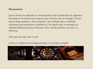 Humanismo Juan Calvino fue educado en el humanismo bajo la dirección de maestros humanistas. Es desde este contexto que Calvino crea su teología. Él crea una teología práctica y útil, contraria a una teología que es utilizada solamente para propósitos académicos. Se supone que su teología sea utilizada diariamente por el laicado. Este sentido práctico era nuevo y diferente.  ¿Por qué cree que esto es así?  ¿Cómo se adapta esta teología práctica a su propia teología?  