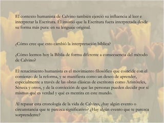El contexto humanista de Calvino también ejerció su influencia al leer e interpretar la Escritura. Él insistió que la Escritura fuera interpretada desde su forma más pura: en su lenguaje original.  ¿Cómo cree que esto cambió la interpretación bíblica?  ¿ Cómo leemos hoy la Biblia de forma diferente a consecuencia del método de Calvino? El renacimiento humanista es el movimiento filosófico que coincide con el comienzo de la reforma, y se manifiesta como un deseo de aprender, especialmente a través de las obras clásicas de escritores como Aristóteles, Séneca y otros, y de la convicción de que las personas pueden decidir por sí mismas qué es verdad y qué es mentira en este mundo.  Al repasar esta cronología de la vida de Calvino, ¿hay algún evento o circunstancia que te parezca significativo? ¿Hay algún evento que te parezca sorprendente?  