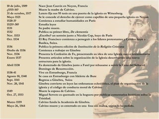 10 de julio, 1509  Nace Jean Cauvin en Noyon, Francia ¿1515-16? Muere la madre de Calvino. 31 de octubre, 1517  Lutero fija sus 95 tesis en una puerta de la iglesia en Wittenberg. Mayo 1521 Se le concede el derecho de ejercer como capellán de una pequeña iglesia en Noyon 1520-3? Comienza a estudiar humanidades en París 1525?-30? Estudia leyes 1531  Su padre muere. 1532  Publica su primer libro,  De clementia Nov. 1533 ¿Escribe? un sermón junto a Nicolás Cop, huye de París Oct. 1534 El Rey Francisco comienza a perseguir a los líderes protestantes y Calvino huye a  Basilea, Suiza. 1536 Publica la primera edición de  Institución de la Religión Cristiana Otoño de 1536 Comienza a trabajar en Ginebra Nov. 1536 Presenta la Confesión de Fe, presentando su idea de una Iglesia nuevo testamentaria  Enero 1537  Presenta artículos sobre la organización de la Iglesia describiendo una nueva  estructura para la iglesia.  Abril 1538 Es desterrado de Ginebra junto a Farel por rehusarse a servir la Cena del Señor el Domingo de Resurrección.  1538-41 Vive en Estrasburgo, Francia Agosto 10, 1540 Se casa en Estrasburgo con Idelette de Bure  Sept. 1541 Regresa a Ginebra,  Suiza Nov. 20, 1541 Ginebra convierte en leyes las ordenanzas eclesiástica, el plan de organización de la  iglesia y el código de conducta moral de Calvino 1549 Muere la esposa de Calvino. Oct. 27, 1553 Miguel Serveto es quemado en la hoguera por publicar comentarios heréticos sobre la  Trinidad. Marzo 1559 Calvino funda la Academia de Ginebra. Mayo 26, 1564 Calvino muere y es enterrado en una  fosa sin marca, según lo ha pedido.  