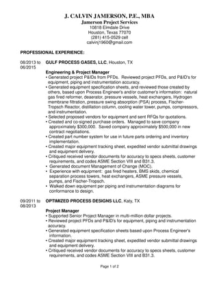 J. CALVIN JAMERSON, P.E., MBA
Jamerson Project Services
10818 Elmdale Drive
Houston, Texas 77070
(281) 415-0529 cell
calvinj1960@gmail.com
PROFESSIONAL EXPERIENCE:
08/2013 to GULF PROCESS GASES, LLC, Houston, TX
06/2015
Engineering & Project Manager
• Generated project P&IDs from PFDs. Reviewed project PFDs, and P&ID's for
equipment, piping and instrumentation accuracy.
• Generated equipment specification sheets, and reviewed those created by
others, based upon Process Engineer's and/or customer's information: natural
gas fired reformer, deaerator, pressure vessels, heat exchangers, Hydrogen
membrane filtration, pressure swing absorption (PSA) process, Fischer-
Tropsch Reactor, distillation column, cooling water tower, pumps, compressors,
and instrumentation.
• Selected proposed vendors for equipment and sent RFQs for quotations.
• Created and co-signed purchase orders. Managed to save company
approximately $300,000. Saved company approximately $500,000 in new
contract negotiations.
• Created part number system for use in future parts ordering and inventory
implementation.
• Created major equipment tracking sheet, expedited vendor submittal drawings
and equipment delivery.
• Critiqued received vendor documents for accuracy to specs sheets, customer
requirements, and codes ASME Section VIII and B31.3.
• Generated document Management of Change (MOC).
• Experience with equipment: gas fired heaters, BMS skids, chemical
separation process towers, heat exchangers, ASME pressure vessels,
pumps, and Fischer-Tropsch.
• Walked down equipment per piping and instrumentation diagrams for
conformance to design.
09/2011 to OPTIMIZED PROCESS DESIGNS LLC, Katy, TX
08/2013
Project Manager
• Supported Senior Project Manager in multi-million dollar projects.
• Reviewed project PFDs and P&ID's for equipment, piping and instrumentation
accuracy.
• Generated equipment specification sheets based upon Process Engineer's
information.
• Created major equipment tracking sheet, expedited vendor submittal drawings
and equipment delivery.
• Critiqued received vendor documents for accuracy to specs sheets, customer
requirements, and codes ASME Section VIII and B31.3.
Page 1 of 2
 