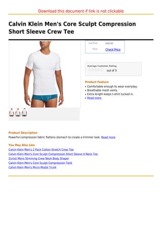 Download this document if link is not clickable


Calvin Klein Men's Core Sculpt Compression
Short Sleeve Crew Tee
                                                              List Price :   $58.00

                                                                  Price :
                                                                             Check Price



                                                             Average Customer Rating

                                                                              out of 5



                                                         Product Feature
                                                         q   Comfortable enough to wear everyday.
                                                         q   Breathable mesh vents.
                                                         q   Extra length keeps t-shirt tucked in.
                                                         q   Read more




Product Description
Powerful compression fabric flattens stomach to create a trimmer look. Read more

You May Also Like
Calvin Klein Men's 2 Pack Cotton Stretch Crew Tee
Calvin Klein Men's Core Sculpt Compression Short Sleeve V-Neck Tee
2(x)ist Mens Slimming Crew Neck Body Shaper
Calvin Klein Men's Core Sculpt Compression Tank
Calvin Klein Men's Micro Modal Trunk
 