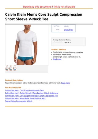 Download this document if link is not clickable


Calvin Klein Men's Core Sculpt Compression
Short Sleeve V-Neck Tee
                                                              List Price :   $58.00

                                                                  Price :
                                                                             Check Price



                                                             Average Customer Rating

                                                                              out of 5



                                                         Product Feature
                                                         q   Comfortable enough to wear everyday.
                                                         q   Breathable mesh vents.
                                                         q   Extra length keeps t-shirt tucked in.
                                                         q   Read more




Product Description
Powerful compression fabric flattens stomach to create a trimmer look. Read more

You May Also Like
Calvin Klein Men's Core Sculpt Compression Tank
Calvin Klein Men's Cotton Stretch 2 Pack Fashion V-Neck Underwear
Calvin Klein Men's Core Sculpt Compression Short Sleeve Crew Tee
Calvin Klein Men's Micro Modal Short Sleeve V Neck
Spanx Cotton Compression V-Neck
 