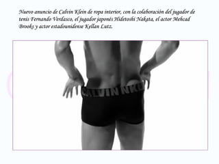 Nuevo anuncio de Calvin Klein de ropa interior, con la colaboración del jugador de tenis Fernando Verdasco, el jugador japonés  Hidetoshi Nakata, el actor Mehcad Brooks y actor estadounidense Kellan Lutz.  