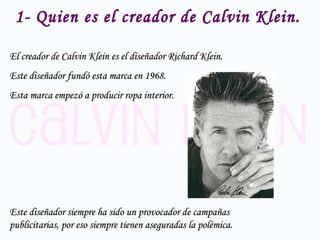 1- Quien es el creador de Calvin Klein. El creador de Calvin Klein es el diseñador  Richard Klein.  Este diseñador fundó esta marca en 1968.  Esta marca empezó a producir ropa interior. Este diseñador siempre ha sido un provocador de campañas publicitarias, por eso siempre tienen aseguradas la polémica. 